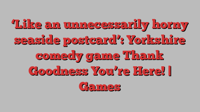 ‘Like an unnecessarily horny seaside postcard’: Yorkshire comedy game Thank Goodness You’re Here! | Games