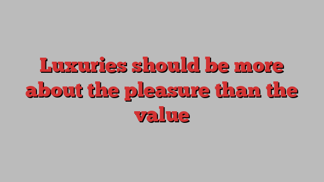 Luxuries should be more about the pleasure than the value