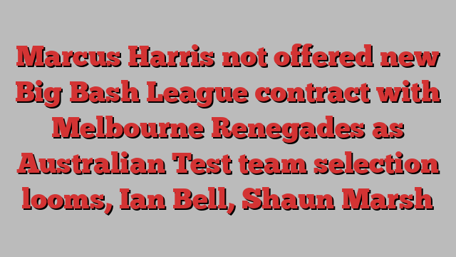 Marcus Harris not offered new Big Bash League contract with Melbourne Renegades as Australian Test team selection looms, Ian Bell, Shaun Marsh