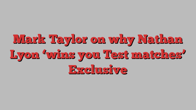 Mark Taylor on why Nathan Lyon ‘wins you Test matches’ Exclusive