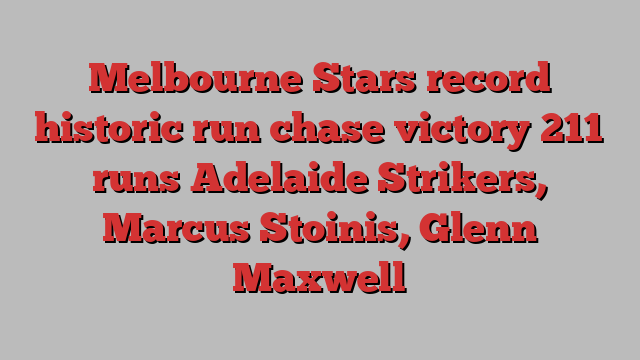 Melbourne Stars record historic run chase victory 211 runs Adelaide Strikers, Marcus Stoinis, Glenn Maxwell