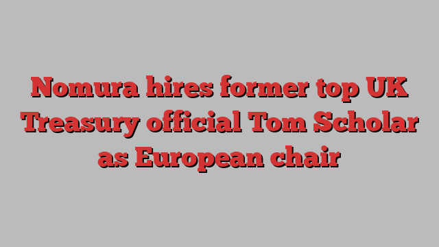 Nomura hires former top UK Treasury official Tom Scholar as European chair