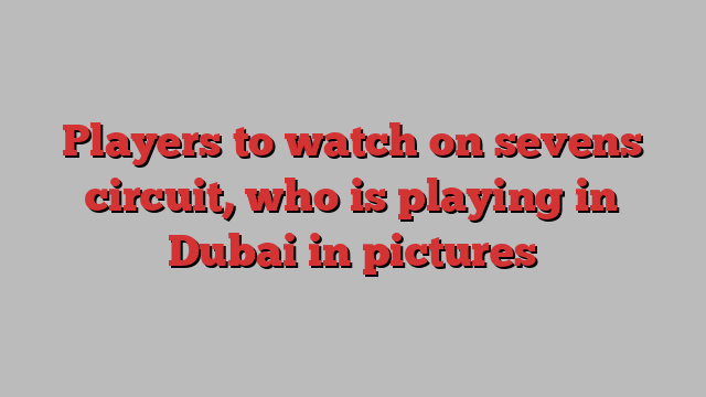 Players to watch on sevens circuit, who is playing in Dubai in pictures