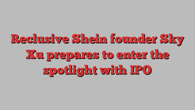 Reclusive Shein founder Sky Xu prepares to enter the spotlight with IPO