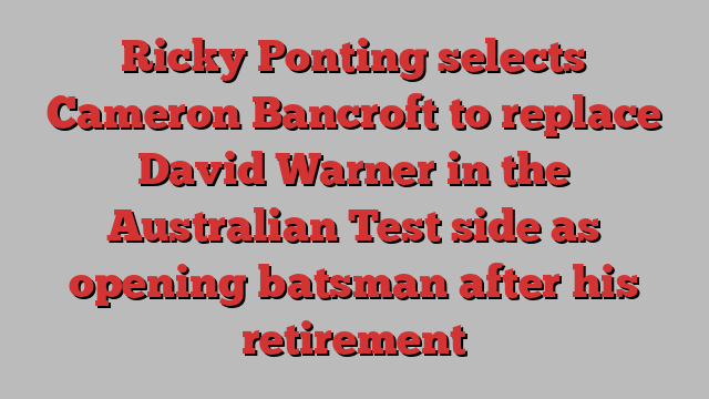 Ricky Ponting selects Cameron Bancroft to replace David Warner in the Australian Test side as opening batsman after his retirement