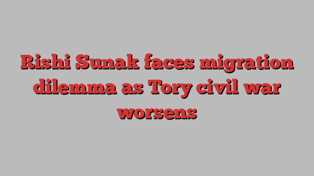 Rishi Sunak faces migration dilemma as Tory civil war worsens