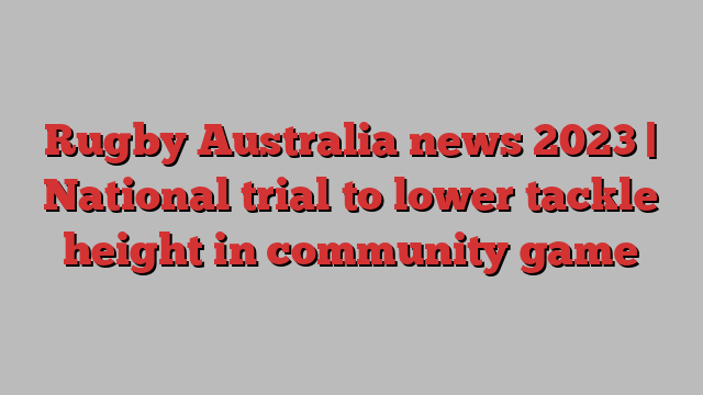 Rugby Australia news 2023 | National trial to lower tackle height in community game