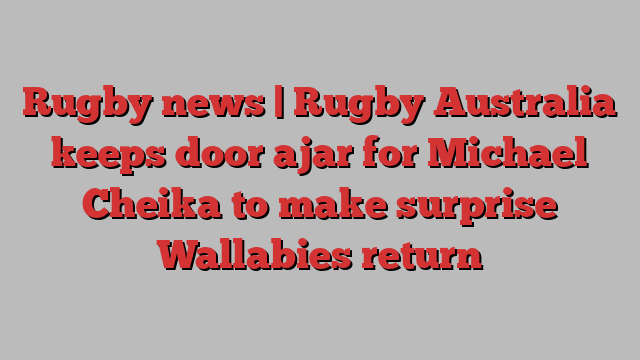 Rugby news | Rugby Australia keeps door ajar for Michael Cheika to make surprise Wallabies return