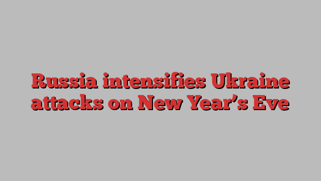 Russia intensifies Ukraine attacks on New Year’s Eve