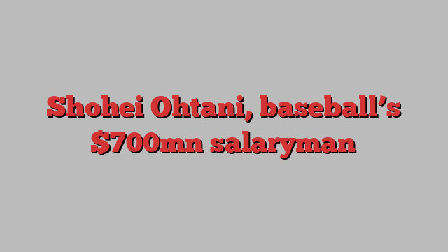 Shohei Ohtani, baseball’s $700mn salaryman