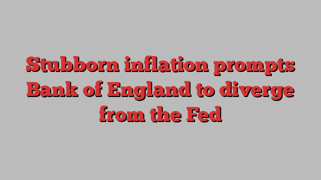 Stubborn inflation prompts Bank of England to diverge from the Fed