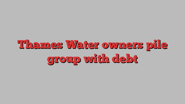 Thames Water owners pile group with debt