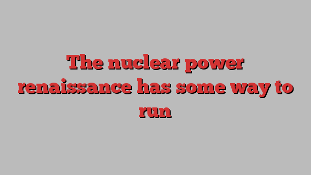 The nuclear power renaissance has some way to run