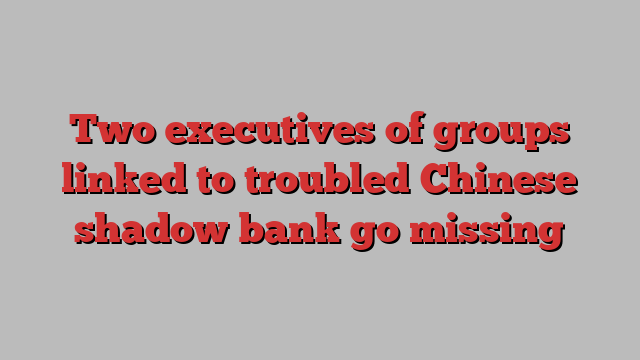 Two executives of groups linked to troubled Chinese shadow bank go missing