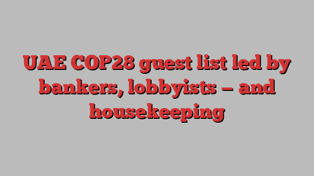 UAE COP28 guest list led by bankers, lobbyists — and housekeeping