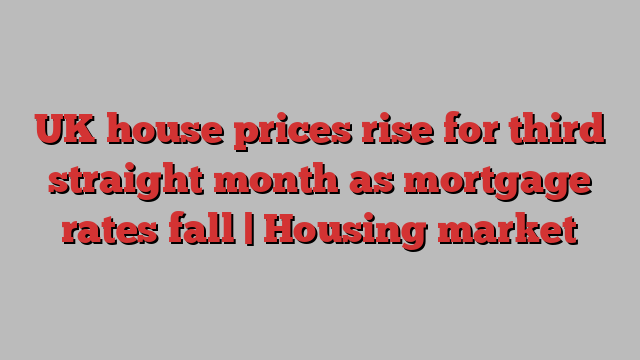 UK house prices rise for third straight month as mortgage rates fall | Housing market