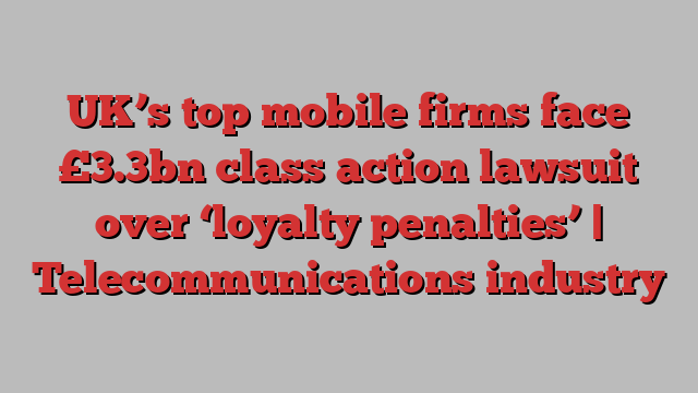 UK’s top mobile firms face £3.3bn class action lawsuit over ‘loyalty penalties’ | Telecommunications industry