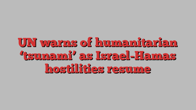 UN warns of humanitarian ‘tsunami’ as Israel-Hamas hostilities resume