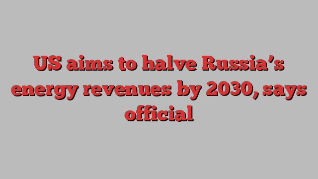 US aims to halve Russia’s energy revenues by 2030, says official