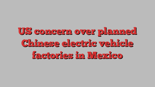 US concern over planned Chinese electric vehicle factories in Mexico