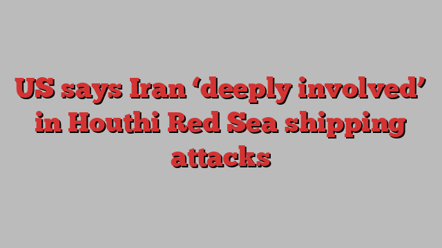 US says Iran ‘deeply involved’ in Houthi Red Sea shipping attacks