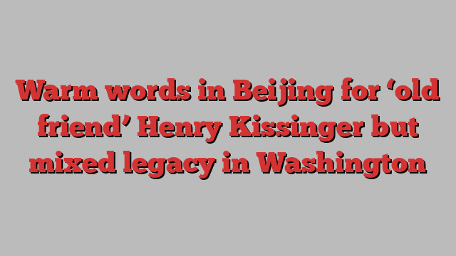 Warm words in Beijing for ‘old friend’ Henry Kissinger but mixed legacy in Washington