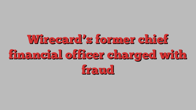 Wirecard’s former chief financial officer charged with fraud