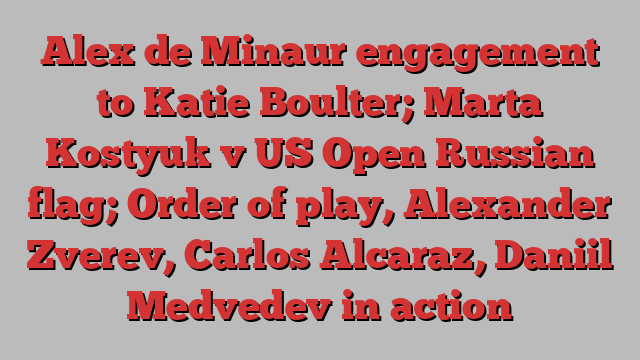 Alex de Minaur engagement to Katie Boulter; Marta Kostyuk v US Open Russian flag; Order of play, Alexander Zverev, Carlos Alcaraz, Daniil Medvedev in action