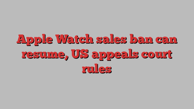 Apple Watch sales ban can resume, US appeals court rules