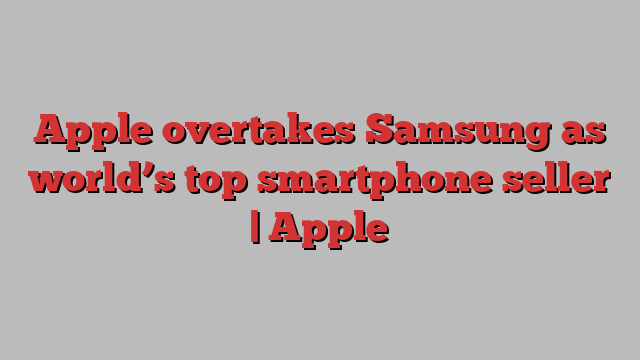 Apple overtakes Samsung as world’s top smartphone seller | Apple