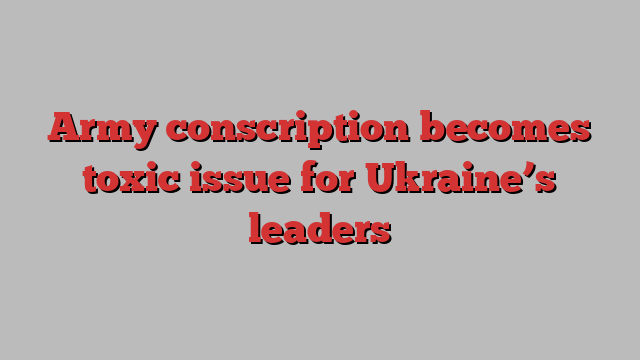 Army conscription becomes toxic issue for Ukraine’s leaders