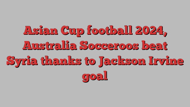 Asian Cup football 2024, Australia Socceroos beat Syria thanks to Jackson Irvine goal