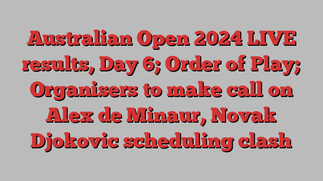 Australian Open 2024 LIVE results, Day 6; Order of Play; Organisers to make call on Alex de Minaur, Novak Djokovic scheduling clash