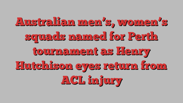 Australian men’s, women’s squads named for Perth tournament as Henry Hutchison eyes return from ACL injury