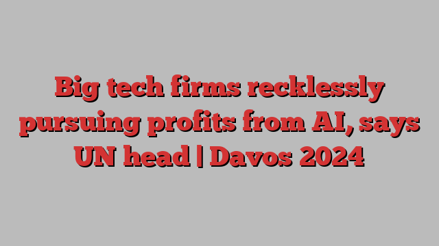 Big tech firms recklessly pursuing profits from AI, says UN head | Davos 2024