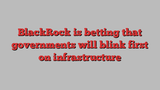 BlackRock is betting that governments will blink first on infrastructure