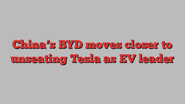 China’s BYD moves closer to unseating Tesla as EV leader