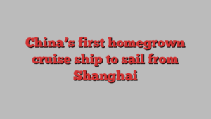 China’s first homegrown cruise ship to sail from Shanghai