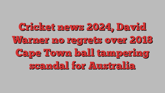 Cricket news 2024, David Warner no regrets over 2018 Cape Town ball tampering scandal for Australia