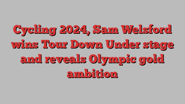 Cycling 2024, Sam Welsford wins Tour Down Under stage and reveals Olympic gold ambition