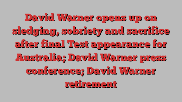 David Warner opens up on sledging, sobriety and sacrifice after final Test appearance for Australia; David Warner press conference; David Warner retirement