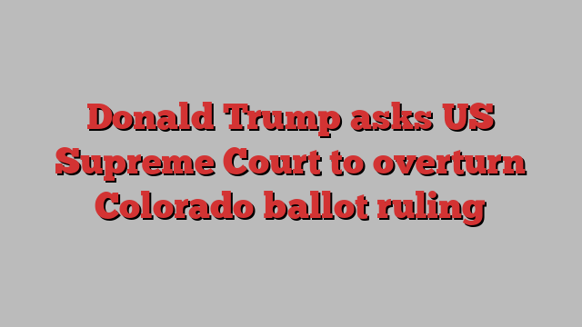 Donald Trump asks US Supreme Court to overturn Colorado ballot ruling