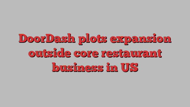 DoorDash plots expansion outside core restaurant business in US