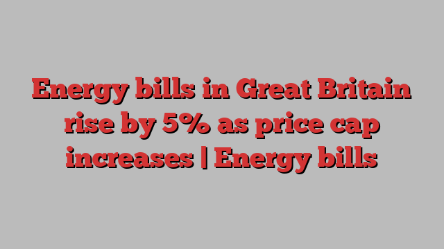 Energy bills in Great Britain rise by 5% as price cap increases | Energy bills