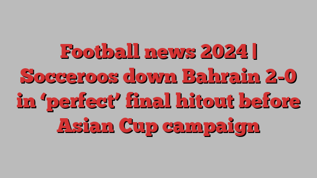 Football news 2024 | Socceroos down Bahrain 2-0 in ‘perfect’ final hitout before Asian Cup campaign