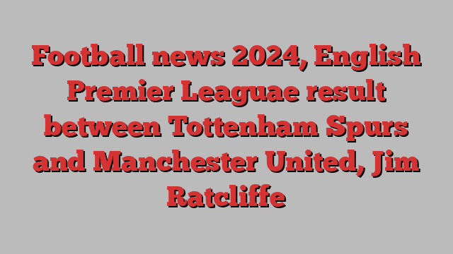 Football news 2024, English Premier Leaguae result between Tottenham Spurs and Manchester United, Jim Ratcliffe