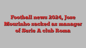 Football news 2024, Jose Mourinho sacked as manager of Serie A club Roma