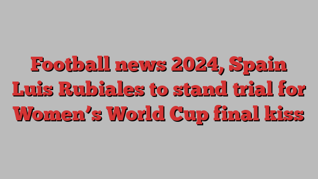 Football news 2024, Spain Luis Rubiales to stand trial for Women’s World Cup final kiss