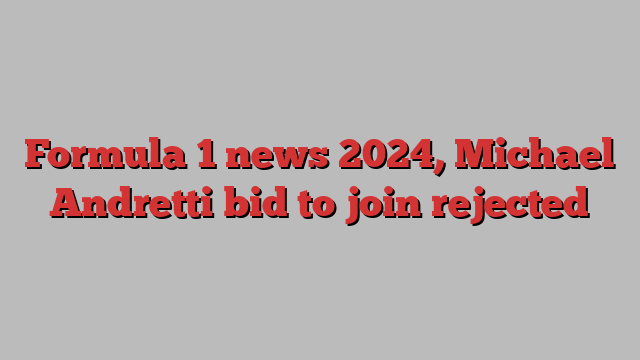 Formula 1 news 2024, Michael Andretti bid to join rejected