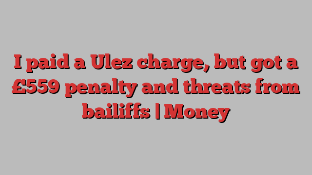 I paid a Ulez charge, but got a £559 penalty and threats from bailiffs | Money